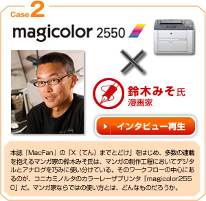 case2 magicolor2550×鈴木みそ氏 本誌『Mac Fan 』の「X （てん）までとどけ」をはじめ、多数の連載を抱えるマンガ家の鈴木みそ氏は、マンガの制作工程においてデジタルとアナログを巧みに使い分けている。そのワークフローの中心にあるのが、コニカミノルタの「magicolor 2550 」だ。マンガ家ならではの使い方とは、どんなものだろうか。
